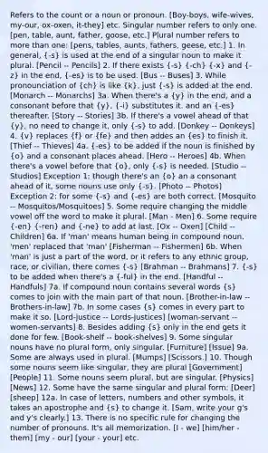 Refers to the count or a noun or pronoun. [Boy-boys, wife-wives, my-our, ox-oxen, it-they] etc. Singular number refers to only one. [pen, table, aunt, father, goose, etc.] Plural number refers to <a href='https://www.questionai.com/knowledge/keWHlEPx42-more-than' class='anchor-knowledge'>more than</a> one: [pens, tables, aunts, fathers, geese, etc.] 1. In general, (-s) is used at the end of a singular noun to make it plural. [Pencil -- Pencils] 2. If there exists (-s) (-ch) (-x) and (-z) in the end, (-es) is to be used. [Bus -- Buses] 3. While pronounciation of (ch) is like (k), just (-s) is added at the end. [Monarch -- Monarchs] 3a. When there's a (y) in the end, and a consonant before that (y), (-i) substitutes it. and an (-es) thereafter. [Story -- Stories] 3b. If there's a vowel ahead of that (y), no need to change it, only (-s) to add. [Donkey -- Donkeys] 4. (v) replaces (f) or (fe) and then addes an (es) to finish it. [Thief -- Thieves] 4a. (-es) to be added if the noun is finished by (o) and a consonant places ahead. [Hero -- Heroes] 4b. When there's a vowel before that (o), only (-s) is needed. [Studio -- Studios] Exception 1: though there's an (o) an a consonant ahead of it, some nouns use only (-s). [Photo -- Photos] Exception 2: for some (-s) and (-es) are both correct. [Mosquito -- Mosquitos/Mosquitoes] 5. Some require changing the middle vowel off the word to make it plural. [Man - Men] 6. Some require (-en) (-ren) and (-ne) to add at last. [Ox -- Oxen] [Child -- Children] 6a. If 'man' means human being in compound noun, 'men' replaced that 'man' [Fisherman -- Fishermen] 6b. When 'man' is just a part of the word, or it refers to any ethnic group, race, or civilian, there comes (-s) [Brahman -- Brahmans] 7. (-s) to be added when there's a (-ful) in the end. [Handful -- Handfuls] 7a. If compound noun contains several words (s) comes to join with the main part of that noun. [Brother-in-law -- Brothers-in-law] 7b. In some cases (s) comes in every part to make it so. [Lord-justice -- Lords-justices] [woman-servant -- women-servants] 8. Besides adding (s) only in the end gets it done for few. [Book-shelf -- book-shelves] 9. Some singular nouns have no plural form, only singular. [Furniture] [Issue] 9a. Some are always used in plural. [Mumps] [Scissors.] 10. Though some nouns seem like singular, they are plural [Government] [People] 11. Some nouns seem plural, but are singular. [Physics] [News] 12. Some have the same singular and plural form: [Deer] [sheep] 12a. In case of letters, numbers and other symbols, it takes an apostrophe and (s) to change it. [Sam, write your g's and y's clearly.] 13. There is no specific rule for changing the number of pronouns. It's all memorization. [I - we] [him/her - them] [my - our] [your - your] etc.