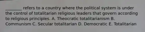 ________ refers to a country where the political system is under the control of totalitarian religious leaders that govern according to religious principles. A. Theocratic totalitarianism B. Communism C. Secular totalitarian D. Democratic E. Totalitarian