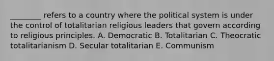 ​________ refers to a country where the political system is under the control of totalitarian religious leaders that govern according to religious principles. A. Democratic B. Totalitarian C. Theocratic totalitarianism D. Secular totalitarian E. Communism