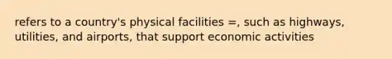 refers to a country's physical facilities =, such as highways, utilities, and airports, that support economic activities