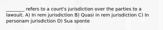 ________ refers to a court's jurisdiction over the parties to a lawsuit. A) In rem jurisdiction B) Quasi in rem jurisdiction C) In personam jurisdiction D) Sua sponte