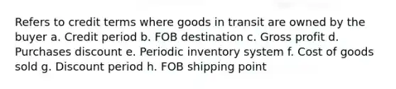 Refers to credit terms where goods in transit are owned by the buyer a. Credit period b. FOB destination c. Gross profit d. Purchases discount e. Periodic inventory system f. Cost of goods sold g. Discount period h. FOB shipping point