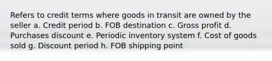 Refers to credit terms where goods in transit are owned by the seller a. Credit period b. FOB destination c. <a href='https://www.questionai.com/knowledge/klIB6Lsdwh-gross-profit' class='anchor-knowledge'>gross profit</a> d. Purchases discount e. Periodic inventory system f. Cost of goods sold g. Discount period h. FOB shipping point