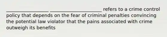 __________________ ______________________ refers to a crime control policy that depends on the fear of criminal penalties convincing the potential law violator that the pains associated with crime outweigh its benefits