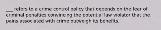 ___ refers to a crime control policy that depends on the fear of criminal penalties convincing the potential law violator that the pains associated with crime outweigh its benefits.