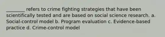 ________ refers to crime fighting strategies that have been scientifically tested and are based on social science research. a. Social-control model b. Program evaluation c. Evidence-based practice d. Crime-control model