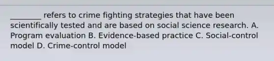 ________ refers to crime fighting strategies that have been scientifically tested and are based on social science research. A. Program evaluation B. Evidence-based practice C. Social-control model D. Crime-control model