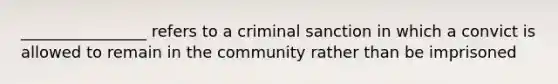 ________________ refers to a criminal sanction in which a convict is allowed to remain in the community rather than be imprisoned