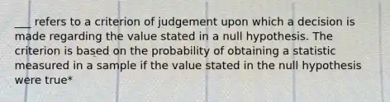 ___ refers to a criterion of judgement upon which a decision is made regarding the value stated in a null hypothesis. The criterion is based on the probability of obtaining a statistic measured in a sample if the value stated in the null hypothesis were true*