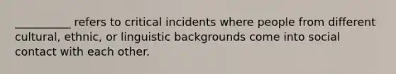 __________ refers to critical incidents where people from different cultural, ethnic, or linguistic backgrounds come into social contact with each other.