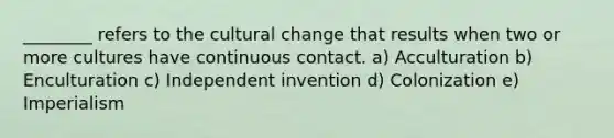 ________ refers to the cultural change that results when two or more cultures have continuous contact. a) Acculturation b) Enculturation c) Independent invention d) Colonization e) Imperialism