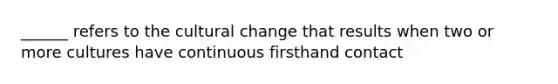 ______ refers to the cultural change that results when two or more cultures have continuous firsthand contact