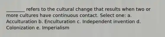 ________ refers to the cultural change that results when two or more cultures have continuous contact. Select one: a. Acculturation b. Enculturation c. Independent invention d. Colonization e. Imperialism