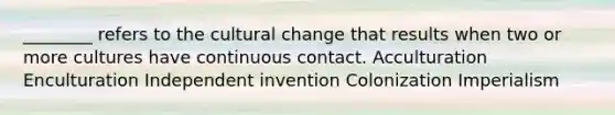 ________ refers to the cultural change that results when two or more cultures have continuous contact. Acculturation Enculturation Independent invention Colonization Imperialism