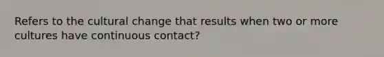 Refers to the cultural change that results when two or more cultures have continuous contact?