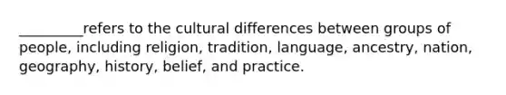 _________refers to the cultural differences between groups of people, including religion, tradition, language, ancestry, nation, geography, history, belief, and practice.