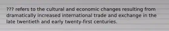 ??? refers to the cultural and economic changes resulting from dramatically increased international trade and exchange in the late twentieth and early twenty-first centuries.