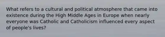 What refers to a cultural and political atmosphere that came into existence during the High Middle Ages in Europe when nearly everyone was Catholic and Catholicism influenced every aspect of people's lives?