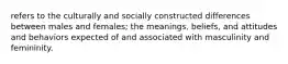 refers to the culturally and socially constructed differences between males and females; the meanings, beliefs, and attitudes and behaviors expected of and associated with masculinity and femininity.