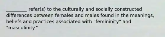 _________ refer(s) to the culturally and socially constructed differences between females and males found in the meanings, beliefs and practices associated with "femininity" and "masculinity."