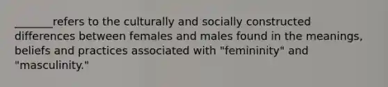 _______refers to the culturally and socially constructed differences between females and males found in the meanings, beliefs and practices associated with "femininity" and "masculinity."