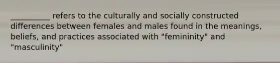 __________ refers to the culturally and socially constructed differences between females and males found in the meanings, beliefs, and practices associated with "femininity" and "masculinity"