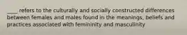 ____ refers to the culturally and socially constructed differences between females and males found in the meanings, beliefs and practices associated with femininity and masculinity