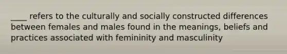 ____ refers to the culturally and socially constructed differences between females and males found in the meanings, beliefs and practices associated with femininity and masculinity