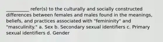 __________ refer(s) to the culturally and socially constructed differences between females and males found in the meanings, beliefs, and practices associated with "femininity" and "masculinity." a. Sex b. Secondary sexual identifiers c. Primary sexual identifiers d. Gender