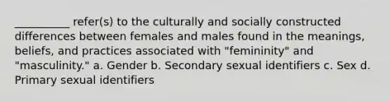 __________ refer(s) to the culturally and socially constructed differences between females and males found in the meanings, beliefs, and practices associated with "femininity" and "masculinity."​ a. Gender b. Secondary sexual identifiers c. Sex d. Primary sexual identifiers