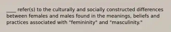 ____ refer(s) to the culturally and socially constructed differences between females and males found in the meanings, beliefs and practices associated with "femininity" and "masculinity."