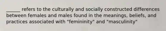 ______ refers to the culturally and socially constructed differences between females and males found in the meanings, beliefs, and practices associated with "femininity" and "masculinity"