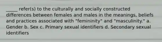 _____ refer(s) to the culturally and socially constructed differences between females and males in the meanings, beliefs and practices associated with "femininity" and "masculinity." a. Gender b. Sex c. Primary sexual identifiers d. Secondary sexual identifiers