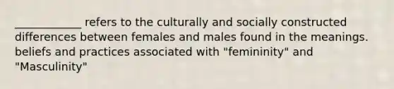 ____________ refers to the culturally and socially constructed differences between females and males found in the meanings. beliefs and practices associated with "femininity" and "Masculinity"