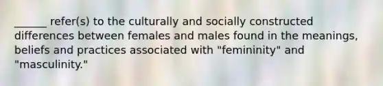 ______ refer(s) to the culturally and socially constructed differences between females and males found in the meanings, beliefs and practices associated with "femininity" and "masculinity."