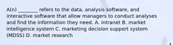 A(n) ________ refers to the​ data, analysis​ software, and interactive software that allow managers to conduct analyses and find the information they need. A. intranet B. market intelligence system C. marketing decision support system​ (MDSS) D. market research