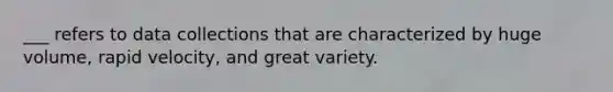 ___ refers to data collections that are characterized by huge volume, rapid velocity, and great variety.