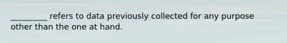 _________ refers to data previously collected for any purpose other than the one at hand.