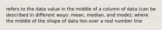 refers to the data value in the middle of a column of data (can be described in different ways: mean, median, and mode); where the middle of the shape of data lies over a real <a href='https://www.questionai.com/knowledge/kXggUsi0FB-number-line' class='anchor-knowledge'>number line</a>