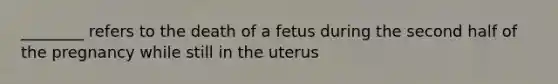 ________ refers to the death of a fetus during the second half of the pregnancy while still in the uterus