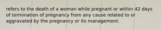 refers to the death of a woman while pregnant or within 42 days of termination of pregnancy from any cause related to or aggravated by the pregnancy or its management.