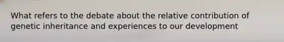 What refers to the debate about the relative contribution of genetic inheritance and experiences to our development