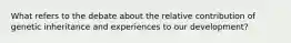 What refers to the debate about the relative contribution of genetic inheritance and experiences to our development?