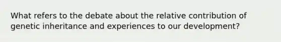 What refers to the debate about the relative contribution of genetic inheritance and experiences to our development?