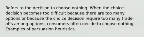 Refers to the decision to choose nothing. When the choice decision becomes too difficult because there are too many options or because the choice decision require too many trade-offs among options, consumers often decide to choose nothing. Examples of persuasion heuristics