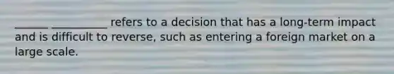 ______ __________ refers to a decision that has a long-term impact and is difficult to reverse, such as entering a foreign market on a large scale.