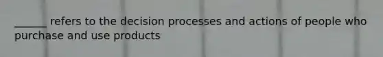 ______ refers to the decision processes and actions of people who purchase and use products