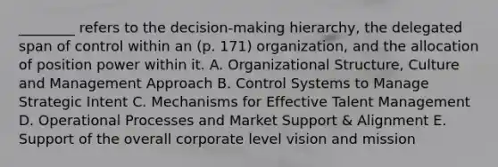 ________ refers to the decision-making hierarchy, the delegated span of control within an (p. 171) organization, and the allocation of position power within it. A. Organizational Structure, Culture and Management Approach B. Control Systems to Manage Strategic Intent C. Mechanisms for Effective Talent Management D. Operational Processes and Market Support & Alignment E. Support of the overall corporate level vision and mission