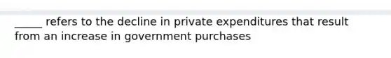 _____ refers to the decline in private expenditures that result from an increase in government purchases