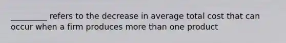 _________ refers to the decrease in average total cost that can occur when a firm produces <a href='https://www.questionai.com/knowledge/keWHlEPx42-more-than' class='anchor-knowledge'>more than</a> one product